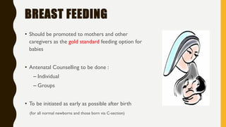BREAST FEEDING
• Should be promoted to mothers and other
caregivers as the gold standard feeding option for
babies
• Antenatal Counselling to be done :
– Individual
– Groups
• To be initiated as early as possible after birth
(for all normal newborns and those born via C-section)
 
