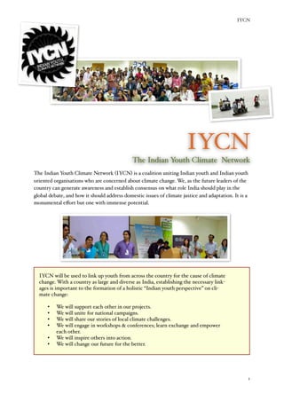 IYCN




                                                                           IYCN
                                                  The Indian Youth Climate Network
The Indian Youth Climate Network (IYCN) is a coalition uniting Indian youth and Indian youth
oriented organisations who are concerned about climate change. We, as the future leaders of the
country can generate awareness and establish consensus on what role India should play in the
global debate, and how it should address domestic issues of climate justice and adaptation. It is a
monumental eﬀort but one with immense potential.




       IYCN will be used to link up youth from across the country for the cause of climate
       change. With a country as large and diverse as India, establishing the necessary link-
       ages is important to the formation of a holistic “Indian youth perspective” on cli-
       mate change:

          •	

   We will support each other in our projects.
          •	

   We will unite for national campaigns.
          •	

   We will share our stories of local climate challenges.
          •	

   We will engage in workshops  conferences; learn exchange and empower
                  each other.
          •	

   We will inspire others into action.
          •	

   We will change our future for the better.




	

                                                                                                  1
 
