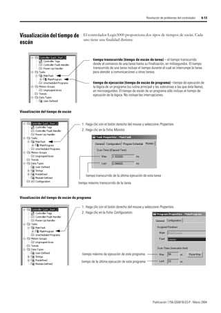 Publicación 1756-QS001B-ES-P - Marzo 2004
Resolución de problemas del controlador 6-13
Visualización del tiempo de
escán
El controlador Logix5000 proporciona dos tipos de tiempos de escán. Cada
uno tiene una finalidad distinta:
tiempo transcurrido (tiempo de escán de tarea) – el tiempo transcurrido
desde el comienzo de una tarea hasta su finalización, en milisegundos. El tiempo
transcurrido de una tarea incluye el tiempo durante el cual se interrumpe la tarea
para atender a comunicaciones u otras tareas.
tiempo de ejecución (tiempo de escán de programa) –tiempo de ejecución de
la lógica de un programa (su rutina principal y las subrutinas a las que ésta llama),
en microsegundos. El tiempo de escán de un programa sólo incluye el tiempo de
ejecución de la lógica. No incluye las interrupciones.
Visualización del tiempo de escán
1. Haga clic con el botón derecho del mouse y seleccione Properties.
2. Haga clic en la ficha Monitor.
tiempo máximo transcurrido de la tarea
tiempo transcurrido de la última ejecución de esta tarea
Visualización del tiempo de escán de programa
1. Haga clic con el botón derecho del mouse y seleccione Properties.
2. Haga clic en la ficha Configuration.
tiempo máximo de ejecución de este programa
tiempo de la última ejecución de este programa
 