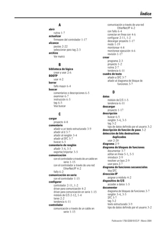 Publicación 1756-QS001B-ES-P - Marzo 2004
Íindice
A
abrir
rutina 1-7
actualizar
firmware del controlador 1-17
alcance
pautas 2-22
seleccionar para tag 2-3
archivo
Ver matriz
B
biblioteca de lógica
crear y usar 2-6
BOOTP
usar 4-2
borrar
fallo mayor 6-4
buscar
comentarios o descripciones 6-5
examinar 6-7
instrucción 6-5
tag 6-5
Vea buscar
C
cargar
proyecto 4-8
comentario
añadir a un texto estructurado 3-9
añadir al d 3-7
añadir al renglón 3-4
añadir al SFC 3-7
buscar 6-5
comentario de renglón
añadir 3-4, 3-5
exportar/importar 3-5
comunicación
con el controlador a través de un cable en
serie 1-15
con el controlador a través de una red
EtherNet/IP 4-2
fallo 6-2
comunicación en serie
con el controlador 1-15
configurar
controlador 2-11, 1-2
driver para comunicación 4-2
driver para comunicación en serie 1-15
módulo de E/S 2-12, 1-4
tarea 2-2
tendencia 6-11
controlador
comunicación a través de un cable en
serie 1-15
comunicación a través de una red
EtherNet/IP 4-2
con fallo 6-4
conectar en línea con 4-6
configurar 2-11, 1-2
descargar proyecto 1-17
modo 1-19
monitorear 4-8
monitorear ejecución 4-6
revisión 1-17
crear
programa 2-3
proyecto 1-2
rutina 2-7
tendencia 6-11
cuadro de texto
añadir a SFC 3-7
añadir al diagrama de bloque de
funciones 3-7
D
datos
módulo de E/S 1-5
tendencia 6-11
descargar
proyecto 1-17
descripción
buscar 6-5
renglón 3-4, 3-5
tag 3-2
tipo de datos definido por el usuario 3-2
descripción de función de paso 3-2
detección de bits destructivos
duplicados
usar 2-20
diagrama 2-9
diagrama de bloques de funciones
documentar 3-7
editar en línea 5-1, 5-5
introducir 2-9
resolver un lazo 2-9
usar para 2-7
diagrama de funciones secuenciales
Vea SFC
dirección IP
asignar a módulo 4-2
dispositivo de E/S
acceder a datos 1-5
documentar
diagrama de bloques de funciones 3-7
renglón 3-4, 3-5
SFC 3-7
tag 3-2
texto estructurado 3-9
tipo de datos definido por el usuario 3-2
 