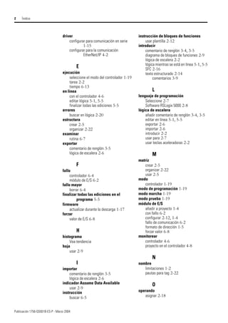 Publicación 1756-QS001B-ES-P - Marzo 2004
2 Íindice
driver
configurar para comunicación en serie
1-15
configurar para la comunicación
EtherNet/IP 4-2
E
ejecución
seleccione el modo del controlador 1-19
tarea 2-2
tiempo 6-13
en línea
con el controlador 4-6
editar lógica 5-1, 5-5
finalizar todas las ediciones 5-5
errores
buscar en lógica 2-20
estructura
crear 2-5
organizar 2-22
examinar
rutina 6-7
exportar
comentario de renglón 3-5
lógica de escalera 2-6
F
fallo
controlador 6-4
módulo de E/S 6-2
fallo mayor
borrar 6-4
finalizar todas las ediciones en el
programa 5-5
firmware
actualizar durante la descarga 1-17
forzar
valor de E/S 6-8
H
histograma
Vea tendencia
hoja
usar 2-9
I
importar
comentario de renglón 3-5
lógica de escalera 2-6
indicador Assume Data Available
usar 2-9
instrucción
buscar 6-5
instrucción de bloques de funciones
usar plantilla 2-12
introducir
comentario de renglón 3-4, 3-5
diagrama de bloques de funciones 2-9
lógica de escalera 2-2
lógica mientras se está en línea 5-1, 5-5
SFC 2-16
texto estructurado 2-14
comentarios 3-9
L
lenguaje de programación
Seleccione 2-7
Software RSLogix 5000 2-8
lógica de escalera
añadir comentario de renglón 3-4, 3-5
editar en línea 5-1, 5-5
exportar 2-6
importar 2-6
introducir 2-2
usar para 2-7
usar teclas aceleradoras 2-2
M
matriz
crear 2-5
organizar 2-22
usar 2-5
modo
controlador 1-19
modo de programación 1-19
modo marcha 1-19
modo prueba 1-19
módulo de E/S
añadir a proyecto 1-4
con fallo 6-2
configurar 2-12, 1-4
fallo de comunicación 6-2
formato de dirección 1-5
forzar valor 6-8
monitorear
controlador 4-6
proyecto en el controlador 4-8
N
nombre
limitaciones 1-2
pautas para tag 2-22
O
operando
asignar 2-18
 