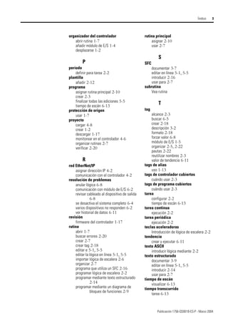 Publicación 1756-QS001B-ES-P - Marzo 2004
Íindice 3
organizador del controlador
abrir rutina 1-7
añadir módulo de E/S 1-4
desplazarse 1-2
P
período
definir para tarea 2-2
plantilla
añadir 2-12
programa
asignar rutina principal 2-10
crear 2-3
finalizar todas las ediciones 5-5
tiempo de escán 6-13
protección de origen
usar 1-7
proyecto
cargar 4-8
crear 1-2
descargar 1-17
monitorear en el controlador 4-6
organizar rutinas 2-7
verificar 2-20
R
red EtherNet/IP
asignar dirección IP 4-2
comunicación con el controlador 4-2
resolución de problemas
anular lógica 6-8
comunicación con módulo de E/S 6-2
revisar cableado al dispositivo de salida
6-8
se desactiva el sistema completo 6-4
varios dispositivos no responden 6-2
ver historial de datos 6-11
revisión
firmware del controlador 1-17
rutina
abrir 1-7
buscar errores 2-20
crear 2-7
crear tag 2-18
editar e 5-1, 5-5
editar la lógica en línea 5-1, 5-5
importar lógica de escalera 2-6
organizar 2-7
programa que utiliza un SFC 2-16
programar lógica de escalera 2-2
programar mediante texto estructurado
2-14
programar mediante un diagrama de
bloques de funciones 2-9
rutina principal
asignar 2-10
usar 2-7
S
SFC
documentar 3-7
editar en línea 5-1, 5-5
introducir 2-16
usar para 2-7
subrutina
Vea rutina
T
tag
alcance 2-3
buscar 6-5
crear 2-18
descripción 3-2
formato 2-18
forzar valor 6-8
módulo de E/S 1-5
organizar 2-5, 2-22
pautas 2-22
reutilizar nombres 2-3
valor de tendencia 6-11
tags de alias
uso 1-13
tags de controlador cubiertos
cuándo usar 2-3
tags de programa cubiertos
cuándo usar 2-3
tarea
configurar 2-2
tiempo de escán 6-13
tarea continua
ejecución 2-2
tarea periódica
ejecución 2-2
teclas aceleradoras
Introducción de lógica de escalera 2-2
tendencia
crear y ejecutar 6-11
texto ASCII
introducir lógica mediante 2-2
texto estructurado
documentar 3-9
editar en línea 5-1, 5-5
introducir 2-14
usar para 2-7
tiempo de escán
visualizar 6-13
tiempo transcurrido
tarea 6-13
 