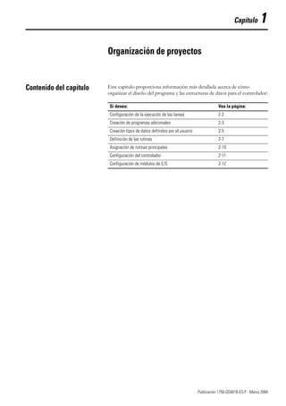 1 Publicación 1756-QS001B-ES-P - Marzo 2004
Capítulo 1
Organización de proyectos
Contenido del capítulo Este capitulo proporciona información más detallada acerca de cómo
organizar el diseño del programa y las estructuras de datos para el controlador:
Si desea: Vea la página:
Configuración de la ejecución de las tareas 2-2
Creación de programas adicionales 2-3
Creación tipos de datos definidos por el usuario 2-5
Definición de las rutinas 2-7
Asignación de rutinas principales 2-10
Configuración del controlador 2-11
Configuración de módulos de E/S 2-12
 