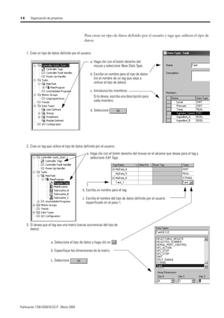 Publicación 1756-QS001B-ES-P - Marzo 2004
1-6 Organización de proyectos
Para crear un tipo de datos definido por el usuario y tags que utilicen el tipo de
datos:
a. Haga clic con el botón derecho del
mouse y seleccione New Data Type.
b. Escriba un nombre para el tipo de datos
(no el nombre de un tag que vaya a
utilizar el tipo de datos).
c. Introduzca los miembros.
Si lo desea, escriba una descripción para
cada miembro.
d. Seleccione
1. Cree un tipo de datos definido por el usuario:
2. Cree un tag que utilice el tipo de datos definido por el usuario:
a. Haga clic con el botón derecho del mouse en el alcance que desee para el tag y
seleccione Edit Tags.
b. Escriba un nombre para el tag
c. Escriba el nombre del tipo de datos definido por el usuario
especificado en el paso 1.
3. Si desea que el tag sea una matriz (varias ocurrencias del tipo de
datos):
a. Seleccione el tipo de datos y haga clic en
b. Especifique las dimensiones de la matriz.
c. Seleccione
 