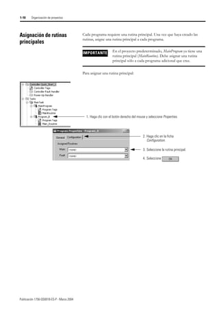 Publicación 1756-QS001B-ES-P - Marzo 2004
1-10 Organización de proyectos
Asignación de rutinas
principales
Cada programa requiere una rutina principal. Una vez que haya creado las
rutinas, asigne una rutina principal a cada programa.
Para asignar una rutina principal:
IMPORTANTE En el proyecto predeterminado, MainProgram ya tiene una
rutina principal (MainRoutine). Debe asignar una rutina
principal sólo a cada programa adicional que cree.
3. Seleccione la rutina principal.
1. Haga clic con el botón derecho del mouse y seleccione Properties.
4. Seleccione
2. Haga clic en la ficha
Configuration.
 