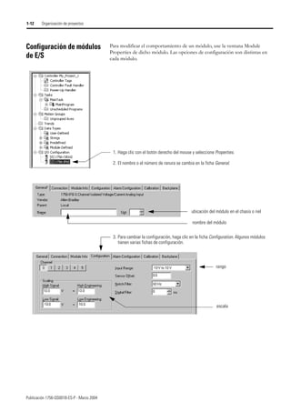 Publicación 1756-QS001B-ES-P - Marzo 2004
1-12 Organización de proyectos
Configuración de módulos
de E/S
Para modificar el comportamiento de un módulo, use la ventana Module
Properties de dicho módulo. Las opciones de configuración son distintas en
cada módulo.
1. Haga clic con el botón derecho del mouse y seleccione Properties.
2. El nombre o el número de ranura se cambia en la ficha General.
escala
rango
3. Para cambiar la configuración, haga clic en la ficha Configuration. Algunos módulos
tienen varias fichas de configuración.
nombre del módulo
ubicación del módulo en el chasis o riel
 