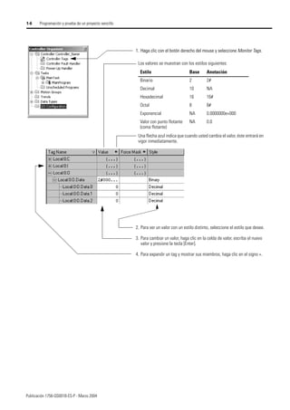 Publicación 1756-QS001B-ES-P - Marzo 2004
1-6 Programación y prueba de un proyecto sencillo
1. Haga clic con el botón derecho del mouse y seleccione Monitor Tags.
Los valores se muestran con los estilos siguientes:
Una flecha azul indica que cuando usted cambia el valor, éste entrará en
vigor inmediatamente.
Estilo Base Anotación
Binario 2 2#
Decimal 10 NA
Hexadecimal 16 16#
Octal 8 8#
Exponencial NA 0.0000000e+000
Valor con punto flotante
(coma flotante)
NA 0.0
2. Para ver un valor con un estilo distinto, seleccione el estilo que desee.
3. Para cambiar un valor, haga clic en la celda de valor, escriba el nuevo
valor y presione la tecla [Enter].
4. Para expandir un tag y mostrar sus miembros, haga clic en el signo +.
1. Haga clic con el botón derecho del mouse y seleccione Monitor Tags.
 