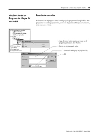 Publicación 1756-QS001B-ES-P - Marzo 2004
Programación y prueba de un proyecto sencillo 1-9
Introducción de un
diagrama de bloque de
funciones
Creación de una rutina
Cada rutina en el proyecto utiliza un lenguaje de programación específico. Para
programar en un lenguaje distinto, como un diagrama de bloque de funciones,
cree una nueva rutina.
1. Haga clic con el botón derecho del mouse en el
programa y seleccione New Routine.
2. Escriba un nombre para la rutina.
3. Seleccione el lenguaje de programación.
4. OK
 