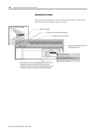 Publicación 1756-QS001B-ES-P - Marzo 2004
1-10 Programación y prueba de un proyecto sencillo
Ejecución de la rutina
Para ejecutar una rutina que no sea la rutina principal, utilice una instrucción
Jump to Subroutine (JSR) para llamar a la rutina.
2. Seleccione la ficha Program Control.
1. Añada un renglón.
3. Añada una instrucción JSR.
4. Seleccione el nombre de la rutina
que desea ejecutar.
5. Para llamar a la rutina, simplemente quite el resto de los
parámetros de la instrucción JSR. Para eliminar un
parámetro, haga clic con el botón derecho del mouse en el
parámetro y seleccione Remove Instruction Parameter.
 