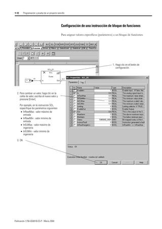 Publicación 1756-QS001B-ES-P - Marzo 2004
1-12 Programación y prueba de un proyecto sencillo
Configuración de una instrucción de bloque de funciones
Para asignar valores específicos (parámetros) a un bloque de funciones:
1. Haga clic en el botón de
configuración.
2. Para cambiar un valor, haga clic en la
celda de valor, escriba el nuevo valor y
presione [Enter].
Por ejemplo, en la instrucción SCL,
especifique los parámetros siguientes:
• InRawMax - valor máximo de
entrada
• InRawMin - valor mínimo de
entrada
• InEUMax - valor máximo de
ingeniería
• InEUMin - valor mínimo de
ingeniería
3. OK
 