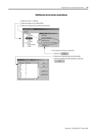 Publicación 1756-QS001B-ES-P - Marzo 2004
Programación de un proyecto fuera de línea 2-5
Habilitación de las teclas aceleradoras
1. Seleccione Tools ⇒ Options.
2. Seleccione (haga clic en) Ladder Editor.
3. Seleccione (marque) estas casillas de verificación.
4. Para asignar una tecla a un elemento:
a. Seleccione
b. Seleccione el elemento para la tecla deseada.
c. Una vez asignadas las teclas deseadas, seleccione
 