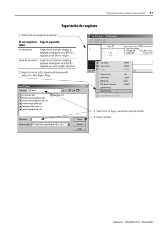 Publicación 1756-QS001B-ES-P - Marzo 2004
Programación de un proyecto fuera de línea 2-7
Exportación de renglones
1. Seleccione los renglones a exportar:
Si los renglones
están:
Haga lo siguiente:
en secuencia Haga clic en el primer renglón y
después sostenga la tecla [Shift] y
haga clic en el último renglón.
fuera de secuencia Haga clic en el primer renglón y
después sostenga la tecla [Ctrl] y
haga clic en cada renglón adicional.
3. Seleccione un lugar y un nombre para el archivo.
4. Cree el archivo.
2. Haga clic con el botón derecho del mouse en la
selección y elija Export Rung.
 