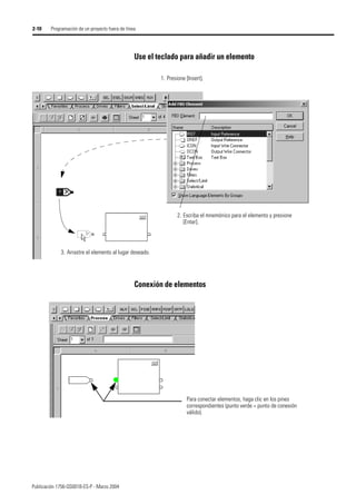 Publicación 1756-QS001B-ES-P - Marzo 2004
2-10 Programación de un proyecto fuera de línea
Use el teclado para añadir un elemento
Conexión de elementos
1. Presione [Insert].
2. Escriba el mnemónico para el elemento y presione
[Enter].
3. Arrastre el elemento al lugar deseado.
Para conectar elementos, haga clic en los pines
correspondientes (punto verde = punto de conexión
válido).
 