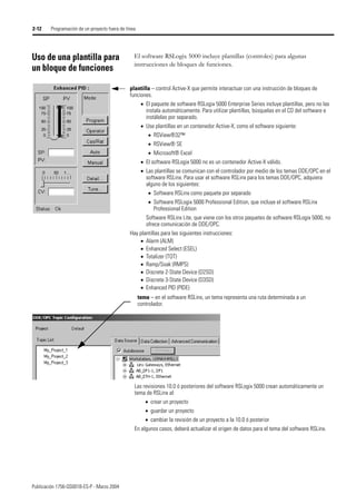Publicación 1756-QS001B-ES-P - Marzo 2004
2-12 Programación de un proyecto fuera de línea
Uso de una plantilla para
un bloque de funciones
El software RSLogix 5000 incluye plantillas (controles) para algunas
instrucciones de bloques de funciones.
plantilla – control Active-X que permite interactuar con una instrucción de bloques de
funciones.
• El paquete de software RSLogix 5000 Enterprise Series incluye plantillas, pero no las
instala automáticamente. Para utilizar plantillas, búsquelas en el CD del software e
instálelas por separado.
• Use plantillas en un contenedor Active-X, como el software siguiente:
• RSView®32™
• RSView® SE
• Microsoft® Excel
• El software RSLogix 5000 no es un contenedor Active-X válido.
• Las plantillas se comunican con el controlador por medio de los temas DDE/OPC en el
software RSLinx. Para usar el software RSLinx para los temas DDE/OPC, adquiera
alguno de los siguientes:
• Software RSLinx como paquete por separado
• Software RSLogix 5000 Professional Edition, que incluye el software RSLinx
Professional Edition
Software RSLinx Lite, que viene con los otros paquetes de software RSLogix 5000, no
ofrece comunicación de DDE/OPC.
Hay plantillas para las siguientes instrucciones:
• Alarm (ALM)
• Enhanced Select (ESEL)
• Totalizer (TOT)
• Ramp/Soak (RMPS)
• Discrete 2-State Device (D2SD)
• Discrete 3-State Device (D3SD)
• Enhanced PID (PIDE)
tema – en el software RSLinx, un tema representa una ruta determinada a un
controlador.
Las revisiones 10.0 ó posteriores del software RSLogix 5000 crean automáticamente un
tema de RSLinx al:
• crear un proyecto
• guardar un proyecto
• cambiar la revisión de un proyecto a la 10.0 ó posterior
En algunos casos, deberá actualizar el origen de datos para el tema del software RSLinx.
 
