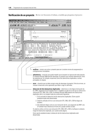 Publicación 1756-QS001B-ES-P - Marzo 2004
2-20 Programación de un proyecto fuera de línea
Verificación de un proyecto Revise con frecuencia el trabajo, a medida que programa el proyecto:
verificar – revisar una rutina o proyecto para ver si existen errores de programación o
configuraciones incompletas.
error – situación que se debe corregir antes de descargar el proyecto. Entre los errores, se
incluyen situaciones como operandos que faltan o tags no definidos.
advertencia – situación que puede impedir que el proyecto se ejecute del modo previsto.
El software RSLogix 5000 permite descargar un proyecto que contiene advertencias. Entre
las advertencias, se incluyen situaciones como bits destructivos duplicados y rutinas
principales sin asignar.
detección de bits destructivos duplicados – determinar si otra lógica (instrucción de
bit, OREF, asignación de ST) también borra o establece el valor de un bit que se utiliza en la
instrucción OTE, ONS, OSF o OSR. El software RSLogix 5000 detecta bits destructivos
duplicados sólo si se cumplen todas las condiciones siguientes:
1. Se ha activado la detección de bits destructivos duplicados. (Como opción
predeterminada está desactivada).
2. Usted ha utilizado el bit en una instrucción OTE, ONS, OSF u OSR de lógica de
escalera.
3. Otro elemento lógico como es una instrucción de bit, una asignación de OREF o de
ST también hace referencia al mismo bit y puede cambiar el valor.
Si usted no utiliza un bit en una instrucción OTE, ONS, OSF u OSR, el software no detecta
ningún bit destructivo duplicado, aun cuando exista alguno.
Como opción predeterminada, la detección de bits destructivos duplicados está
desactivada.
 
