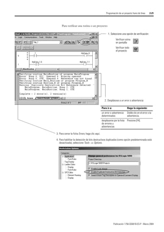 Publicación 1756-QS001B-ES-P - Marzo 2004
Programación de un proyecto fuera de línea 2-21
Para verificar una rutina o un proyecto:
3. Para cerrar la ficha Errors, haga clic aquí.
4. Para habilitar la detección de bits destructivos duplicados (como opción predeterminada está
desactivada), seleccione Tools ⇒ Options.
1. Seleccione una opción de verificación:
Verificar rutina
en pantalla
Verificar todo
el proyecto
1. Seleccione una opción de verificación:
2. Desplácese a un error o advertencia:
Para ir a: Haga lo siguiente:
un error o advertencia
determinados
Doble clic en el error o la
advertencia.
desplazarse por la lista
de errores y
advertencias
Presione [F4].
 
