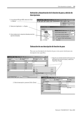 Publicación 1756-QS001B-ES-P - Marzo 2004
Cómo documentar un proyecto 3-3
Activación y desactivación de la función de paso y adición de
descripciones
Colocación de una descripción de función de paso
Para usar una descripción de función de paso como punto inicial para una
descripción más específica:
1. Enel software RSLogix 5000, seleccione Tools
⇒ Options.
2. Seleccione Application ⇒ Display.
3. Active (seleccione) o desactive (deseleccione) las
opciones deseadas.
1. Haga clic con el botón derecho del mouse en la
descripción de función de paso y seleccione
Paste Pass-Through.
2. Edite la descripción y presione {Ctrl] + [Enter].
 