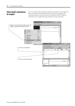 Publicación 1756-QS001B-ES-P - Marzo 2004
3-4 Cómo documentar un proyecto
Cómo añadir comentarios
de renglón
Use un comentario de renglón para describir la operación de un renglón de
lógica de escalera. También puede iniciar la rutina con un renglón que
contenga únicamente una instrucción No Operation (NOP). Añada un
comentario a este renglón inicial que describa la rutina en general.
1. Haga clic con el botón derecho del mouse en el
renglón y seleccione Edit Rung Comment.
2. Escriba sus comentarios.
3. Cierre la ventana de entrada.
 