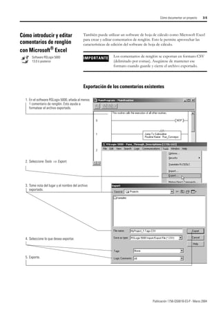 Publicación 1756-QS001B-ES-P - Marzo 2004
Cómo documentar un proyecto 3-5
Cómo introducir y editar
comentarios de renglón
con Microsoft®
Excel
También puede utilizar un software de hoja de cálculo como Microsoft Excel
para crear y editar comentarios de renglón. Esto le permite aprovechar las
características de edición del software de hoja de cálculo.
Exportación de los comentarios existentes
Software RSLogix 5000
13.0 ó posterior
IMPORTANTE Los comentarios de renglón se exportan en formato CSV
(delimitado por comas). Asegúrese de mantener ese
formato cuando guarde y cierre el archivo exportado.
1. En el software RSLogix 5000, añada al menos
1 comentario de renglón. Esto ayuda a
formatear el archivo exportado.
2. Seleccione Tools ⇒ Export.
3. Tome nota del lugar y el nombre del archivo
exportado.
4. Seleccione lo que desea exportar.
5. Exporte.
 