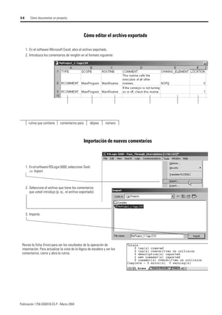 Publicación 1756-QS001B-ES-P - Marzo 2004
3-6 Cómo documentar un proyecto
Cómo editar el archivo exportado
Importación de nuevos comentarios
1. En el software Microsoft Excel, abra el archivo exportado.
2. Introduzca los comentarios de renglón en el formato siguiente:
rutina que contiene comentarios para déjese número
1. Enel software RSLogix 5000, seleccione Tools
⇒ Import.
2. Seleccione el archivo que tiene los comentarios
que usted introdujo (p. ej., el archivo exportado).
3. Importe.
Revise la ficha Errors para ver los resultados de la operación de
importación. Para actualizar la vista de la lógica de escalera y ver los
comentarios, cierre y abra la rutina.
 