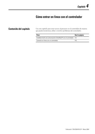 1 Publicación 1756-QS001B-ES-P - Marzo 2004
Capítulo 4
Cómo entrar en línea con el controlador
Contenido del capítulo Use este capítulo para tener acceso al proyecto en el controlador de manera
que pueda monitorear, editar o resolver problemas del controlador.
Para: Vea la página:
Establecimiento de comunicación EtherNet/IP con el controlador 4-2
Conexión en línea con un controlador 4-6
 