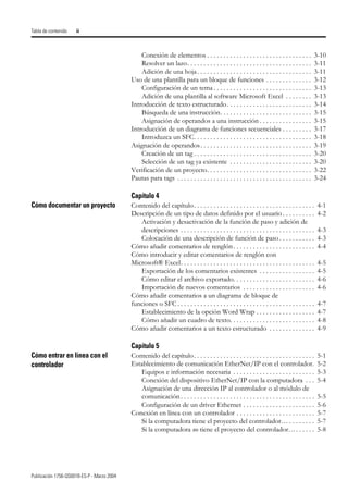Publicación 1756-QS001B-ES-P - Marzo 2004
Tabla de contenido ii
Conexión de elementos . . . . . . . . . . . . . . . . . . . . . . . . . . . . . . . . 3-10
Resolver un lazo. . . . . . . . . . . . . . . . . . . . . . . . . . . . . . . . . . . . . . 3-11
Adición de una hoja. . . . . . . . . . . . . . . . . . . . . . . . . . . . . . . . . . . 3-11
Uso de una plantilla para un bloque de funciones . . . . . . . . . . . . . . 3-12
Configuración de un tema . . . . . . . . . . . . . . . . . . . . . . . . . . . . . . 3-13
Adición de una plantilla al software Microsoft Excel . . . . . . . . 3-13
Introducción de texto estructurado. . . . . . . . . . . . . . . . . . . . . . . . . . 3-14
Búsqueda de una instrucción. . . . . . . . . . . . . . . . . . . . . . . . . . . . 3-15
Asignación de operandos a una instrucción . . . . . . . . . . . . . . . . 3-15
Introducción de un diagrama de funciones secuenciales . . . . . . . . . 3-17
Introduzca un SFC. . . . . . . . . . . . . . . . . . . . . . . . . . . . . . . . . . . . 3-18
Asignación de operandos. . . . . . . . . . . . . . . . . . . . . . . . . . . . . . . . . . 3-19
Creación de un tag . . . . . . . . . . . . . . . . . . . . . . . . . . . . . . . . . . . . 3-20
Selección de un tag ya existente . . . . . . . . . . . . . . . . . . . . . . . . . 3-20
Verificación de un proyecto. . . . . . . . . . . . . . . . . . . . . . . . . . . . . . . . 3-22
Pautas para tags . . . . . . . . . . . . . . . . . . . . . . . . . . . . . . . . . . . . . . . . . 3-24
Capítulo 4
Cómo documentar un proyecto Contenido del capítulo. . . . . . . . . . . . . . . . . . . . . . . . . . . . . . . . . . . . . 4-1
Descripción de un tipo de datos definido por el usuario . . . . . . . . . . 4-2
Activación y desactivación de la función de paso y adición de
descripciones . . . . . . . . . . . . . . . . . . . . . . . . . . . . . . . . . . . . . . . . . 4-3
Colocación de una descripción de función de paso. . . . . . . . . . . 4-3
Cómo añadir comentarios de renglón. . . . . . . . . . . . . . . . . . . . . . . . . 4-4
Cómo introducir y editar comentarios de renglón con
Microsoft® Excel. . . . . . . . . . . . . . . . . . . . . . . . . . . . . . . . . . . . . . . . . 4-5
Exportación de los comentarios existentes . . . . . . . . . . . . . . . . . 4-5
Cómo editar el archivo exportado. . . . . . . . . . . . . . . . . . . . . . . . . 4-6
Importación de nuevos comentarios . . . . . . . . . . . . . . . . . . . . . . 4-6
Cómo añadir comentarios a un diagrama de bloque de
funciones o SFC. . . . . . . . . . . . . . . . . . . . . . . . . . . . . . . . . . . . . . . . . . 4-7
Establecimiento de la opción Word Wrap . . . . . . . . . . . . . . . . . . 4-7
Cómo añadir un cuadro de texto. . . . . . . . . . . . . . . . . . . . . . . . . . 4-8
Cómo añadir comentarios a un texto estructurado . . . . . . . . . . . . . . 4-9
Capítulo 5
Cómo entrar en línea con el
controlador
Contenido del capítulo. . . . . . . . . . . . . . . . . . . . . . . . . . . . . . . . . . . . . 5-1
Establecimiento de comunicación EtherNet/IP con el controlador. 5-2
Equipos e información necesaria . . . . . . . . . . . . . . . . . . . . . . . . . 5-3
Conexión del dispositivo EtherNet/IP con la computadora . . . 5-4
Asignación de una dirección IP al controlador o al módulo de
comunicación . . . . . . . . . . . . . . . . . . . . . . . . . . . . . . . . . . . . . . . . . 5-5
Configuración de un driver Ethernet . . . . . . . . . . . . . . . . . . . . . . 5-6
Conexión en línea con un controlador . . . . . . . . . . . . . . . . . . . . . . . . 5-7
Si la computadora tiene el proyecto del controlador… . . . . . . . . 5-7
Si la computadora no tiene el proyecto del controlador…. . . . . . 5-8
 