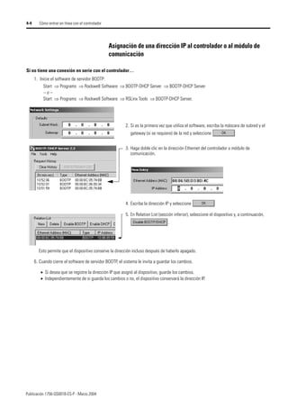 Publicación 1756-QS001B-ES-P - Marzo 2004
4-4 Cómo entrar en línea con el controlador
Asignación de una dirección IP al controlador o al módulo de
comunicación
1. Inicie el software de servidor BOOTP:
Start ⇒ Programs ⇒ Rockwell Software ⇒ BOOTP-DHCP Server ⇒ BOOTP-DHCP Server
– o –
Start ⇒ Programs ⇒ Rockwell Software ⇒ RSLinx Tools ⇒ BOOTP-DHCP Server.
2. Si es la primera vez que utiliza el software, escriba la máscara de subred y el
gateway (si se requiere) de la red y seleccione
3. Haga doble clic en la dirección Ethernet del controlador o módulo de
comunicación.
Si no tiene una conexión en serie con el controlador…
4. Escriba la dirección IP y seleccione
5. En Relation List (sección inferior), seleccione el dispositivo y, a continuación,
.
Esto permite que el dispositivo conserve la dirección incluso después de haberlo apagado.
6. Cuando cierre el software de servidor BOOTP, el sistema le invita a guardar los cambios.
• Si desea que se registre la dirección IP que asignó al dispositivo, guarde los cambios.
• Independientemente de si guarda los cambios o no, el dispositivo conservará la dirección IP.
 