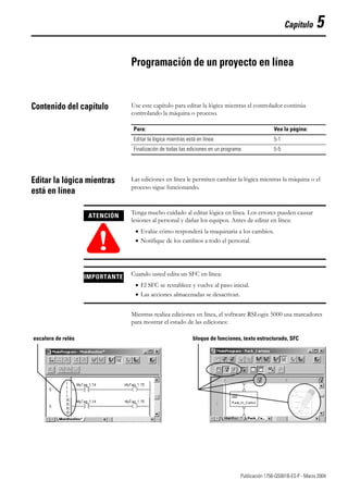 1 Publicación 1756-QS001B-ES-P - Marzo 2004
Capítulo 5
Programación de un proyecto en línea
Contenido del capítulo Use este capítulo para editar la lógica mientras el controlador continúa
controlando la máquina o proceso.
Editar la lógica mientras
está en línea
Las ediciones en línea le permiten cambiar la lógica mientras la máquina o el
proceso sigue funcionando.
Mientras realiza ediciones en línea, el software RSLogix 5000 usa marcadores
para mostrar el estado de las ediciones:
Para: Vea la página:
Editar la lógica mientras está en línea 5-1
Finalización de todas las ediciones en un programa 5-5
ATENCIÓN
!
Tenga mucho cuidado al editar lógica en línea. Los errores pueden causar
lesiones al personal y dañar los equipos. Antes de editar en línea:
• Evalúe cómo responderá la maquinaria a los cambios.
• Notifique de los cambios a todo el personal.
IMPORTANTE Cuando usted edita un SFC en línea:
• El SFC se restablece y vuelve al paso inicial.
• Las acciones almacenadas se desactivan.
escalera de relés bloque de funciones, texto estructurado, SFC
 