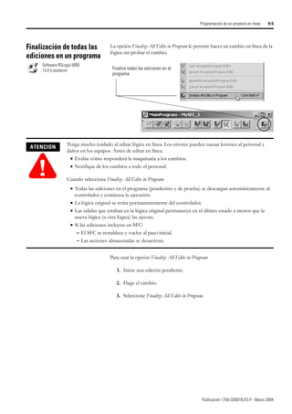 Publicación 1756-QS001B-ES-P - Marzo 2004
Programación de un proyecto en línea 5-5
Finalización de todas las
ediciones en un programa
La opción Finalize All Edits in Program le permite hacer un cambio en línea de la
lógica sin probar el cambio.
Para usar la opción Finalize All Edits in Program:
1. Inicie una edición pendiente.
2. Haga el cambio.
3. Seleccione Finalize All Edits in Program.
Software RSLogix 5000
13.0 ó posterior Finalice todas las ediciones en el
programa
ATENCIÓN
!
Tenga mucho cuidado al editar lógica en línea. Los errores pueden causar lesiones al personal y
daños en los equipos. Antes de editar en línea:
• Evalúe cómo responderá la maquinaria a los cambios.
• Notifique de los cambios a todo el personal.
Cuando selecciona Finalize All Edits in Program:
• Todas las ediciones en el programa (pendientes y de prueba) se descargan automáticamente al
controlador y comienza la ejecución.
• La lógica original se retira permanentemente del controlador.
• Las salidas que estaban en la lógica original permanecen en el último estado a menos que la
nueva lógica (u otra lógica) las ejecute.
• Si las ediciones incluyen un SFC:
– El SFC se restablece y vuelve al paso inicial.
– Las acciones almacenadas se desactivan.
 