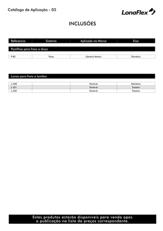 Catálogo de Aplicação - 03
Referencia Sistema Aplicado na Marca Eixo
Pastilhas para freio a disco
P-82 Teves General Motors Dianteiro
Lonas para freio a tambor
L-350 Sinotruk Dianteiro
L-351 Sinotruk Traseiro
L-352 Sinotruk Traseiro
INCLUSÕES
Estes produtos estarão disponíveis para venda após
a publicação na lista de preços correspondente.
 