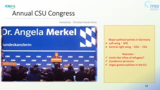 Annual CSU Congress
Major political parties in Germany
 Left wing：SPD
 Central-right wing：CDU、CSU
Keynotes：
 Limits the influx of refugees?
 Condemns terrorism
 Urges grand coalition in the EU
Hosted by：Christian Social Union
12
 