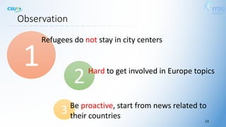 Observation
2Hard to get involved in Europe topics
13
3 Be proactive, start from news related to
their countries
1
Refugees do not stay in city centers
 