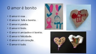 O amor é bonito
• O amor é rosa .
• O amor é fofo e bonito.
• O amor é paixão.
• O amor é lindo.
• O amor é amizade e é bo...