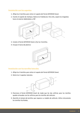 11Instalación
Instalación con los soportes
1. Afloje los 4 tornillos para retirar el soporte del Parrot ASTEROID Smart.
2. Inserte el soporte de montaje y fíjelo en el habitáculo. Para ello, separe las lengüetas
hacia el exterior doblándolas a 90°.
3. Instale el Parrot ASTEROID Smart y fije los 4 tornillos.
4. Encaje el marco de plástico
Instalación con los tornillos laterales
1. Afloje los 4 tornillos para retirar el soporte del Parrot ASTEROID Smart.
2. Retire los 2 soportes laterales.
3. Posicione el Parrot ASTEROID Smart de modo que los dos orificios para los tornillos
queden alineados con los orificios para los tornillos del vehículo.
4. Atornille el número de tornillos que requiera su modelo de vehículo. Utilice únicamente
los tornillos facilitados.
 