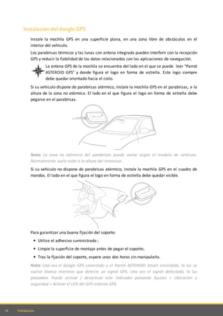 12 Instalación
Instalación del dongle GPS
Instale la mochila GPS en una superficie plana, en una zona libre de obstáculos en el
interior del vehículo.
Los parabrisas térmicos y las lunas con antena integrada pueden interferir con la recepción
GPS y reducir la fiabilidad de los datos relacionados con las aplicaciones de navegación.
La antena GPS de la mochila se encuentra del lado en el que se puede leer "Parrot
ASTEROID GPS" y donde figura el logo en forma de estrella. Este logo siempre
debe quedar orientado hacia el cielo.
Si su vehículo dispone de parabrisas atérmico, instale la mochila GPS en el parabrisas, a la
altura de la zona no atérmica. El lado en el que figura el logo en forma de estrella debe
pegarse en el parabrisas.
Nota: La zona no atérmica del parabrisas puede variar según el modelo de vehículo.
Normalmente suele estar a la altura del retrovisor.
Si su vehículo no dispone de parabrisas atérmico, instale la mochila GPS en el cuadro de
mandos. El lado en el que figura el logo en forma de estrella debe quedar visible.
Para garantizar una buena fijación del soporte:
Utilice el adhesivo suministrado ;
Limpie la superficie de montaje antes de pegar el soporte;
Tras la fijación del soporte, espere unas dos horas sin manipularlo.
Nota: Una vez el dongle GPS conectado y el Parrot ASTEROID Smart encendido, la luz se
vuelve blanca mientras que detecte un signal GPS. Una vez el signal detectado, la luz
parpadea. Puede activar / desactivar este indicador pulsando Ajustes > Ubicación y
seguridad > Activar el LED del GPS externo GPS.
 