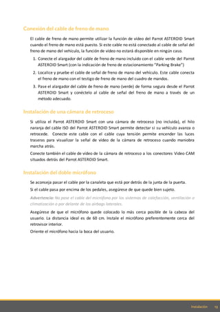 13Instalación
Conexión del cable de freno de mano
El cable de freno de mano permite utilizar la función de vídeo del Parrot ASTEROID Smart
cuando el freno de mano está puesto. Si este cable no está conectado al cable de señal del
freno de mano del vehículo, la función de vídeo no estará disponible en ningún caso.
1. Conecte el alargador del cable de freno de mano incluido con el cable verde del Parrot
ASTEROID Smart (con la indicación de freno de estacionamiento “Parking Brake”)
2. Localice y pruebe el cable de señal de freno de mano del vehículo. Este cable conecta
el freno de mano con el testigo de freno de mano del cuadro de mandos.
3. Pase el alargador del cable de freno de mano (verde) de forma segura desde el Parrot
ASTEROID Smart y conéctelo al cable de señal del freno de mano a través de un
método adecuado.
Instalación de una cámara de retroceso
Si utiliza el Parrot ASTEROID Smart con una cámara de retroceso (no incluida), el hilo
naranja del cable ISO del Parrot ASTEROID Smart permite detectar si su vehículo avanza o
retrocede. Conecte este cable con el cable cuya tensión permite encender las luces
traseras para visualizar la señal de vídeo de la cámara de retroceso cuando maniobra
marcha atrás.
Conecte también el cable de vídeo de la cámara de retroceso a los conectores Video CAM
situados detrás del Parrot ASTEROID Smart.
Instalación del doble micrófono
Se aconseja pasar el cable por la canaleta que está por detrás de la junta de la puerta.
Si el cable pasa por encima de los pedales, asegúrese de que quede bien sujeto.
Advertencia: No pase el cable del micrófono por los sistemas de calefacción, ventilación o
climatización o por delante de los airbags laterales.
Asegúrese de que el micrófono quede colocado lo más cerca posible de la cabeza del
usuario. La distancia ideal es de 60 cm. Instale el micrófono preferentemente cerca del
retrovisor interior.
Oriente el micrófono hacia la boca del usuario.
 