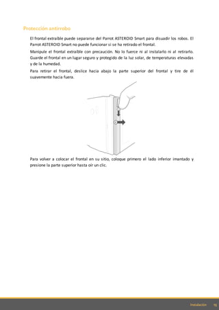 15Instalación
Protección antirrobo
El frontal extraíble puede separarse del Parrot ASTEROID Smart para disuadir los robos. El
Parrot ASTEROID Smart no puede funcionar si se ha retirado el frontal.
Manipule el frontal extraíble con precaución. No lo fuerce ni al instalarlo ni al retirarlo.
Guarde el frontal en un lugar seguro y protegido de la luz solar, de temperaturas elevadas
y de la humedad.
Para retirar el frontal, deslice hacia abajo la parte superior del frontal y tire de él
suavemente hacia fuera.
Para volver a colocar el frontal en su sitio, coloque primero el lado inferior imantado y
presione la parte superior hasta oír un clic.
 