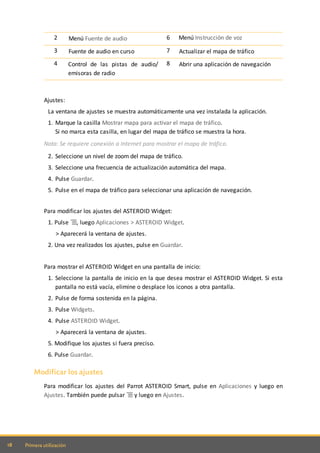 18 Primera utilización
2 Menú Fuente de audio 6 Menú Instrucción de voz
3 Fuente de audio en curso 7 Actualizar el mapa de tráfico
4 Control de las pistas de audio/
emisoras de radio
8 Abrir una aplicación de navegación
Ajustes:
La ventana de ajustes se muestra automáticamente una vez instalada la aplicación.
1. Marque la casilla Mostrar mapa para activar el mapa de tráfico.
Si no marca esta casilla, en lugar del mapa de tráfico se muestra la hora.
Nota: Se requiere conexión a Internet para mostrar el mapa de tráfico.
2. Seleccione un nivel de zoom del mapa de tráfico.
3. Seleccione una frecuencia de actualización automática del mapa.
4. Pulse Guardar.
5. Pulse en el mapa de tráfico para seleccionar una aplicación de navegación.
Para modificar los ajustes del ASTEROID Widget:
1. Pulse , luego Aplicaciones > ASTEROID Widget.
> Aparecerá la ventana de ajustes.
2. Una vez realizados los ajustes, pulse en Guardar.
Para mostrar el ASTEROID Widget en una pantalla de inicio:
1. Seleccione la pantalla de inicio en la que desea mostrar el ASTEROID Widget. Si esta
pantalla no está vacía, elimine o desplace los iconos a otra pantalla.
2. Pulse de forma sostenida en la página.
3. Pulse Widgets.
4. Pulse ASTEROID Widget.
> Aparecerá la ventana de ajustes.
5. Modifique los ajustes si fuera preciso.
6. Pulse Guardar.
Modificar los ajustes
Para modificar los ajustes del Parrot ASTEROID Smart, pulse en Aplicaciones y luego en
Ajustes. También puede pulsar y luego en Ajustes.
 