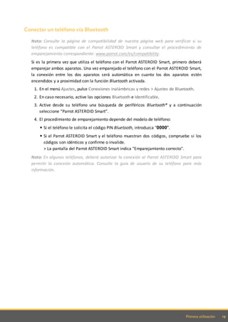 19Primera utilización
Conectar un teléfono vía Bluetooth
Nota: Consulte la página de compatibilidad de nuestra página web para verificar si su
teléfono es compatible con el Parrot ASTEROID Smart y consultar el procedimiento de
emparejamiento correspondiente: www.parrot.com/es/compatibility.
Si es la primera vez que utiliza el teléfono con el Parrot ASTEROID Smart, primero deberá
emparejar ambos aparatos. Una vez emparejado el teléfono con el Parrot ASTEROID Smart,
la conexión entre los dos aparatos será automática en cuanto los dos aparatos estén
encendidos y a proximidad con la función Bluetooth activada.
1. En el menú Ajustes, pulse Conexiones inalámbricas y redes > Ajustes de Bluetooth.
2. En caso necesario, active las opciones Bluetooth e Identificable.
3. Active desde su teléfono una búsqueda de periféricos Bluetooth® y a continuación
seleccione “Parrot ASTEROID Smart”.
4. El procedimiento de emparejamiento depende del modelo de teléfono:
Si el teléfono le solicita el código PIN Bluetooth, introduzca "0000".
Si el Parrot ASTEROID Smart y el teléfono muestran dos códigos, compruebe si los
códigos son idénticos y confirme o invalide.
> La pantalla del Parrot ASTEROID Smart indica "Emparejamiento correcto".
Nota: En algunos teléfonos, deberá autorizar la conexión al Parrot ASTEROID Smart para
permitir la conexión automática. Consulte la guía de usuario de su teléfono para más
información.
 