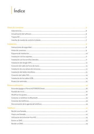 Índice
.......................................................................................................................................................6Antes de comenzar
...........................................................................................................................................................................................................6Advertencias
...........................................................................................................................................................................................................6Actualización del software
...........................................................................................................................................................................................................7Tarjeta SD
...........................................................................................................................................................................................................7Interfaz de mando de control al volante
.......................................................................................................................................................8Instalación
...........................................................................................................................................................................................................8Instrucciones de seguridad
...........................................................................................................................................................................................................9Antes de comenzar
...........................................................................................................................................................................................................10Esquema de instalación
...........................................................................................................................................................................................................11Instalación con los soportes
...........................................................................................................................................................................................................11Instalación con los tornillos laterales
...........................................................................................................................................................................................................12Instalación del dongle GPS
...........................................................................................................................................................................................................13Conexión del cable de freno de mano
...........................................................................................................................................................................................................13Instalación de una cámara de retroceso
...........................................................................................................................................................................................................13Instalación del doble micrófono
...........................................................................................................................................................................................................14Conexión del cable ISO
...........................................................................................................................................................................................................14Instalación de los cables USB
...........................................................................................................................................................................................................15Protección antirrobo
.......................................................................................................................................................16Primera utilización
...........................................................................................................................................................................................................16Encender/apagar el Parrot ASTEROID Smart
...........................................................................................................................................................................................................16Pantalla de inicio
...........................................................................................................................................................................................................18Modificar los ajustes
...........................................................................................................................................................................................................19Conectar un teléfono vía Bluetooth
...........................................................................................................................................................................................................20Conectar dos teléfonos
...........................................................................................................................................................................................................20Sincronización de la agenda del teléfono
.......................................................................................................................................................21Teléfono
...........................................................................................................................................................................................................21Recibir una llamada
...........................................................................................................................................................................................................22Hacer una llamada
...........................................................................................................................................................................................................23Utilización de la función Voz HD
...........................................................................................................................................................................................................23Enviar un SMS
...........................................................................................................................................................................................................24Recibir un SMS
 