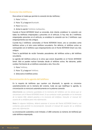 20 Primera utilización
Conectar dos teléfonos
Para activar el modo que permite la conexión de dos teléfonos:
1. Pulse Teléfono.
2. Pulse , y luego en Bluetooth.
3. Pulse Opciones.
4. Active la opción Telefonía multipuntos.
Cuando el Parrot ASTEROID Smart se enciende, éste intenta establecer la conexión con
todos los teléfonos emparejados y presentes en el vehículo. Si hay más de 2 teléfonos
emparejados presentes en el vehículo, se establece la conexión con los 2 teléfonos cuyo
emparejamiento sea más antiguo.
Cuando hay 2 teléfonos conectados al Parrot ASTEROID Smart, uno se considera como
teléfono activo y el otro como teléfono secundario. Por defecto, el teléfono activo se
corresponde con el teléfono cuyo emparejamiento con el Parrot ASTEROID Smart sea más
antiguo.
Tiene la posibilidad de recibir llamadas procedentes del teléfono activo y del teléfono
secundario.
La agenda del teléfono activo es la única que estará disponible en el Parrot ASTEROID
Smart. Sólo se pueden realizar llamadas desde el teléfono activo. No obstante, podrá
cambiar fácilmente de un teléfono conectado a otro. Para ello:
1. Pulse Teléfono.
2. Pulse , y luego en Teléfono.
3. Seleccione el teléfono activo.
Sincronización de la agenda del teléfono
En la mayoría de teléfonos que cuentan con Bluetooth, la agenda se sincroniza
automáticamente con la memoria del sistema. Cada vez que modifique la agenda, la
sincronización se reiniciará automáticamente en la próxima conexión.
Advertencia: Los contactos guardados en la memoria del teléfono son los únicos que se
sincronizan con el Parrot ASTEROID Smart. Si sus contactos están guardados en la memoria
de la tarjeta SIM, deberá pasarlos a la memoria del teléfono. Consulte el manual del
usuario de su teléfono para más información.
Nota: En algunos teléfonos, deberá autorizar el acceso del Parrot ASTEROID Smart a sus
contactos para permitir la sincronización. Consulte el manual del usuario de su teléfono
para más información.
La sincronización automática está limitada a 5.000 contactos (o números de teléfono) por
cada teléfono emparejado.
 