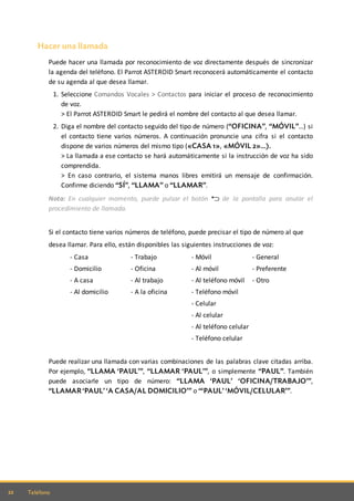 22 Teléfono
Hacer una llamada
Puede hacer una llamada por reconocimiento de voz directamente después de sincronizar
la agenda del teléfono. El Parrot ASTEROID Smart reconocerá automáticamente el contacto
de su agenda al que desea llamar.
1. Seleccione Comandos Vocales > Contactos para iniciar el proceso de reconocimiento
de voz.
> El Parrot ASTEROID Smart le pedirá el nombre del contacto al que desea llamar.
2. Diga el nombre del contacto seguido del tipo de número (“OFICINA”, “MÓVIL”…) si
el contacto tiene varios números. A continuación pronuncie una cifra si el contacto
dispone de varios números del mismo tipo («CASA 1», «MÓVIL 2»...).
> La llamada a ese contacto se hará automáticamente si la instrucción de voz ha sido
comprendida.
> En caso contrario, el sistema manos libres emitirá un mensaje de confirmación.
Confirme diciendo “SÍ”, “LLAMA” o “LLAMAR”.
Nota: En cualquier momento, puede pulsar el botón de la pantalla para anular el
procedimiento de llamada.
Si el contacto tiene varios números de teléfono, puede precisar el tipo de número al que
desea llamar. Para ello, están disponibles las siguientes instrucciones de voz:
- Casa
- Domicilio
- A casa
- Al domicilio
- Trabajo
- Oficina
- Al trabajo
- A la oficina
- Móvil
- Al móvil
- Al teléfono móvil
- Teléfono móvil
- Celular
- Al celular
- Al teléfono celular
- Teléfono celular
- General
- Preferente
- Otro
Puede realizar una llamada con varias combinaciones de las palabras clave citadas arriba.
Por ejemplo, “LLAMA ‘PAUL’”, “LLAMAR ‘PAUL’”, o simplemente “PAUL”. También
puede asociarle un tipo de número: “LLAMA ‘PAUL’ ‘OFICINA/TRABAJO’”,
“LLAMAR ‘PAUL’ ‘A CASA/AL DOMICILIO’” o “‘PAUL’ ‘MÓVIL/CELULAR’”.
 