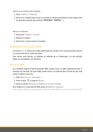 23Teléfono
Llamar a un contacto de la agenda
1. Pulse Teléfono > Contactos.
2. Pulse en el contacto para iniciar la llamada al número por defecto o para elegir entre
los distintos números del contacto (“OFICINA”, “MÓVIL”...).
Marcar un número
1. Seleccione Teléfono > Teclado.
2. Marque el número.
3. Seleccione OK para realizar la llamada.
Utilización de la función Voz HD
La función Voz HD ofrece una nitidez optimizada del sonido en las comunicaciones gracias
a la atenuación de los ruidos de fondo.
Para utilizar esta función, su teléfono, el teléfono de su interlocutor y la red utilizada
deben ser compatibles con HD Voice.
Enviar un SMS
Si su teléfono soporta el perfil Bluetooth MAP, puede enviar un SMS automáticamente al
rechazar una llamada. De este modo, puede avisar a la persona que le llama de que está
usted al volante. Para ello:
1. Pulse Aplicaciones > Messaging.
2. Pulse la tecla , y luego en Ajustes.
3. Active la opción Respuesta automática al rechazar llamada.
Para modificar el contenido del SMS, pulse en Modificar respuesta.
Nota: Algunos teléfonos que soportan el perfil Bluetooth MAP no permiten el envío de SMS.
 