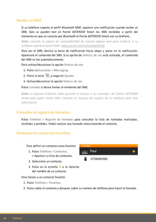 24 Teléfono
Recibir un SMS
Si su teléfono soporta el perfil Bluetooth MAP, aparece una notificación cuando recibe un
SMS. Solo se pueden leer en Parrot ASTEROID Smart los SMS recibidos a partir del
momento en que se conecta por Bluetooth el Parrot ASTEROID Smart con su teléfono .
Nota: consulte la página de compatibilidad de nuestra página web para verificar si su
teléfono soporta el perfil MAP: www.parrot.com/es/compatibility.
Para ver el SMS, deslice la barra de notificación hacia abajo y pulse en la notificación.
Aparecerá el contenido del SMS. Si la opción de Síntesis de voz está activada, el contenido
del SMS se lee automáticamente.
Para activar/desactivar la opción Síntesis de voz:
1. Pulse Aplicaciones > Messaging.
2. Pulse la tecla , y luego en Ajustes.
3. Activar/desactivar la opción Síntesis de voz.
Pulse Llamada si desea llamar al remitente del SMS.
Nota: en algunos teléfonos debe permitir el acceso a sus mensajes del Parrot ASTEROID
Smart para poder recibir SMS. Consulte el manual del usuario de su teléfono para más
información.
Consultar el registro de llamadas
Pulse Teléfono > Registro de llamadas para consultar la lista de llamadas realizadas,
recibidas y perdidas. Podrá realizar una llamada seleccionando el contacto.
Gestionar los contactos favoritos
Para definir un contacto como favorito:
1. Pulse Teléfono > Contactos.
> Aparece su lista de contactos.
2. Seleccione un contacto.
3. Pulse en la estrella a la derecha
del nombre de su contacto.
Para llamar a un contacto favorito:
1. Pulse Teléfono > Favoritos.
2. Pulse sobre el contacto y después sobre su número de teléfono para hacer la llamada.
 