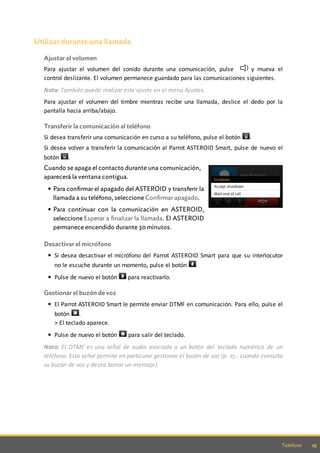 25Teléfono
Utilizar durante una llamada
Ajustar el volumen
Para ajustar el volumen del sonido durante una comunicación, pulse y mueva el
control deslizante. El volumen permanece guardado para las comunicaciones siguientes.
Nota: También puede realizar este ajuste en el menú Ajustes.
Para ajustar el volumen del timbre mientras recibe una llamada, deslice el dedo por la
pantalla hacia arriba/abajo.
Transferir la comunicación al teléfono
Si desea transferir una comunicación en curso a su teléfono, pulse el botón .
Si desea volver a transferir la comunicación al Parrot ASTEROID Smart, pulse de nuevo el
botón .
Cuando se apaga el contacto durante una comunicación,
aparecerá la ventana contigua.
Para confirmar el apagado del ASTEROID y transferir la
llamada a su teléfono, seleccione Confirmar apagado.
Para continuar con la comunicación en ASTEROID,
seleccione Esperar a finalizar la llamada. El ASTEROID
permanece encendido durante 30 minutos.
Desactivar el micrófono
Si desea desactivar el micrófono del Parrot ASTEROID Smart para que su interlocutor
no le escuche durante un momento, pulse el botón .
Pulse de nuevo el botón para reactivarlo.
Gestionar el buzón de voz
El Parrot ASTEROID Smart le permite enviar DTMF en comunicación. Para ello, pulse el
botón .
> El teclado aparece.
Pulse de nuevo el botón para salir del teclado.
Nota: El DTMF es una señal de audio asociada a un botón del teclado numérico de un
teléfono. Esta señal permite en particular gestionar el buzón de voz (p. ej.: cuando consulta
su buzón de voz y desea borrar un mensaje).
 