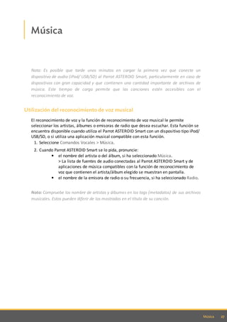 27Música
Música
Nota: Es posible que tarde unos minutos en cargar la primera vez que conecte un
dispositivo de audio (iPod/ USB/SD) al Parrot ASTEROID Smart, particularmente en caso de
dispositivos con gran capacidad y que contienen una cantidad importante de archivos de
música. Este tiempo de carga permite que las canciones estén accesibles con el
reconocimiento de voz.
Utilización del reconocimiento de voz musical
El reconocimiento de voz y la función de reconocimiento de voz musical le permite
seleccionar los artistas, álbumes o emisoras de radio que desea escuchar. Esta función se
encuentra disponible cuando utiliza el Parrot ASTEROID Smart con un dispositivo tipo iPod/
USB/SD, o si utiliza una aplicación musical compatible con esta función.
1. Seleccione Comandos Vocales > Música.
2. Cuando Parrot ASTEROID Smart se lo pida, pronuncie:
el nombre del artista o del álbum, si ha seleccionado Música.
> La lista de fuentes de audio conectadas al Parrot ASTEROID Smart y de
aplicaciones de música compatibles con la función de reconocimiento de
voz que contienen el artista/álbum elegido se muestran en pantalla.
el nombre de la emisora de radio o su frecuencia, si ha seleccionado Radio.
Nota: Compruebe los nombre de artistas y álbumes en los tags (metadatos) de sus archivos
musicales. Estos pueden diferir de los mostrados en el título de su canción.
 