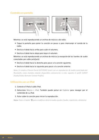 28 Música
Controles en pantalla
Mientras se está reproduciendo un archivo de música o de radio:
Toque la pantalla para poner la canción en pausa o para interrumpir el sonido de la
radio;
Deslice el dedo hacia arriba para subir el volumen;
Deslice el dedo hacia abajo para bajar el volumen.
Mientras se está reproduciendo un archivo de música (a excepción de las fuentes de audio
conectadas por cable jack/jack):
Deslice el dedo hacia la derecha para pasar a la canción siguiente;
Deslice el dedo hacia la izquierda para pasar a la canción anterior.
Nota: Si instala el Parrot Parrot ASTEROID Smart con un reproductor de audio conectado por
Bluetooth, estos mandos estarán disponibles únicamente si este soporta el perfil AVRCP
(Audio/Video Remote Control Profile).
Utilización con un iPod
1. Conecte el iPod al cable iPod.
2. Seleccione Música > iPod. También puede pulsar en Explorar para navegar por el
contenido de su iPod.
3. Pulse sobre la canción para iniciar la reproducción.
Nota: Pulse el botón para modificar determinados ajustes (audio, repetición, aleatoria).
 