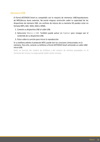 29Música
Memoria USB
El Parrot ASTEROID Smart es compatible con la mayoría de memorias USB/reproductores
de MP3/discos duros externos. No existe ninguna restricción sobre la capacidad de los
dispositivos de memoria USB. Los archivos de música de su memoria SD pueden estar en
formato MP3, AAC, WAV, OGG o WMA.
1. Conecte su dispositivo USB al cable USB.
2. Seleccione Música > USB. También puede pulsar en Explorar para navegar por el
contenido de su dispositivo USB.
3. Pulse sobre la canción para iniciar la reproducción.
Si su teléfono admite el protocolo MTP, puede leer las canciones almacenadas en la
memoria. Para ello, conecte su teléfono a Parrot ASTEROID Smart utilizando un cable USB/
micro-USB.
Nota: en función del modelo de teléfono y del número de archivos guardados en la
memoria del mismo, la carga puede tardar varios minutos.
 