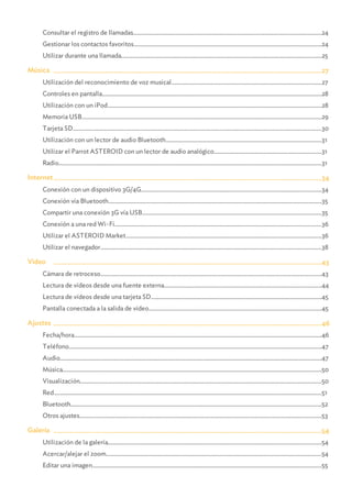 ...........................................................................................................................................................................................................24Consultar el registro de llamadas
...........................................................................................................................................................................................................24Gestionar los contactos favoritos
...........................................................................................................................................................................................................25Utilizar durante una llamada
.......................................................................................................................................................27Música
...........................................................................................................................................................................................................27Utilización del reconocimiento de voz musical
...........................................................................................................................................................................................................28Controles en pantalla
...........................................................................................................................................................................................................28Utilización con un iPod
...........................................................................................................................................................................................................29Memoria USB
...........................................................................................................................................................................................................30Tarjeta SD
...........................................................................................................................................................................................................31Utilización con un lector de audio Bluetooth
...........................................................................................................................................................................................................31Utilizar el Parrot ASTEROID con un lector de audio analógico
...........................................................................................................................................................................................................31Radio
.......................................................................................................................................................34Internet
...........................................................................................................................................................................................................34Conexión con un dispositivo 3G/4G
...........................................................................................................................................................................................................35Conexión vía Bluetooth
...........................................................................................................................................................................................................35Compartir una conexión 3G vía USB
...........................................................................................................................................................................................................36Conexión a una red Wi-Fi
...........................................................................................................................................................................................................36Utilizar el ASTEROID Market
...........................................................................................................................................................................................................38Utilizar el navegador
.......................................................................................................................................................43Video
...........................................................................................................................................................................................................43Cámara de retroceso
...........................................................................................................................................................................................................44Lectura de vídeos desde una fuente externa
...........................................................................................................................................................................................................45Lectura de vídeos desde una tarjeta SD
...........................................................................................................................................................................................................45Pantalla conectada a la salida de vídeo
.......................................................................................................................................................46Ajustes
...........................................................................................................................................................................................................46Fecha/hora
...........................................................................................................................................................................................................47Teléfono
...........................................................................................................................................................................................................47Audio
...........................................................................................................................................................................................................50Música
...........................................................................................................................................................................................................50Visualización
...........................................................................................................................................................................................................51Red
...........................................................................................................................................................................................................52Bluetooth
...........................................................................................................................................................................................................53Otros ajustes
.......................................................................................................................................................54Galería
...........................................................................................................................................................................................................54Utilización de la galería
...........................................................................................................................................................................................................54Acercar/alejar el zoom
...........................................................................................................................................................................................................55Editar una imagen
 