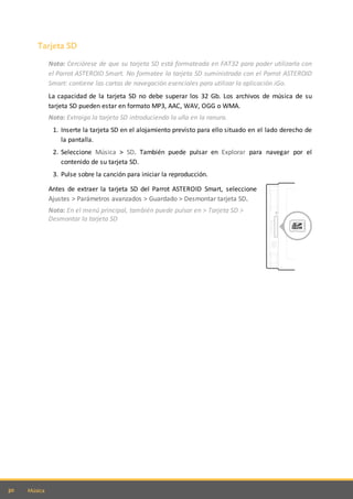 30 Música
Tarjeta SD
Nota: Cerciórese de que su tarjeta SD está formateada en FAT32 para poder utilizarla con
el Parrot ASTEROID Smart. No formatee la tarjeta SD suministrada con el Parrot ASTEROID
Smart: contiene las cartas de navegación esenciales para utilizar la aplicación iGo.
La capacidad de la tarjeta SD no debe superar los 32 Gb. Los archivos de música de su
tarjeta SD pueden estar en formato MP3, AAC, WAV, OGG o WMA.
Nota: Extraiga la tarjeta SD introduciendo la uña en la ranura.
1. Inserte la tarjeta SD en el alojamiento previsto para ello situado en el lado derecho de
la pantalla.
2. Seleccione Música > SD. También puede pulsar en Explorar para navegar por el
contenido de su tarjeta SD.
3. Pulse sobre la canción para iniciar la reproducción.
Antes de extraer la tarjeta SD del Parrot ASTEROID Smart, seleccione
Ajustes > Parámetros avanzados > Guardado > Desmontar tarjeta SD.
Nota: En el menú principal, también puede pulsar en > Tarjeta SD >
Desmontar la tarjeta SD
 